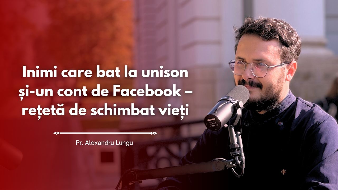#PodcastdeHram cu Pr. Alexandru Lungu: Inimi care bat la unison și-un cont de Facebook – rețetă de schimbat vieți