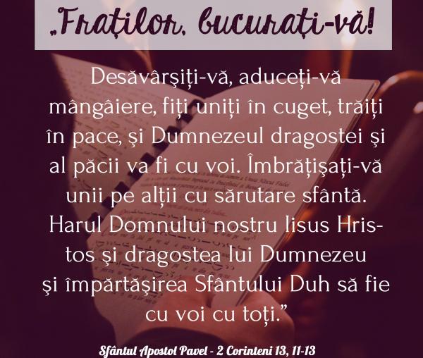 Desăvărșiți-vă, aduceți-vă mângâiere, fiți uniți în cuget, trăiți în pace, și Dumnezeul dragostei și al păcii va fi cu voi!